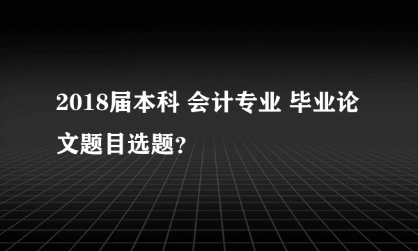 2018届本科 会计专业 毕业论文题目选题？