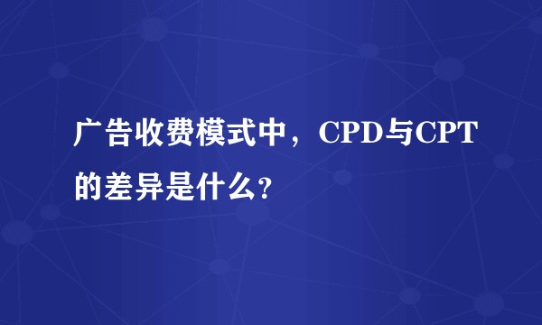 广告收费模式中，CPD与CPT的差异是什么？