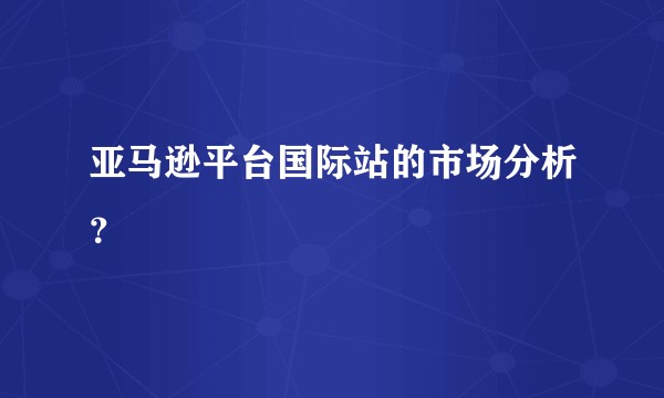 亚马逊平台国际站的市场分析?