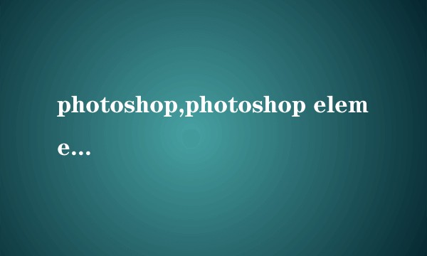 photoshop,photoshop elements以及lightroom的差别是什么？