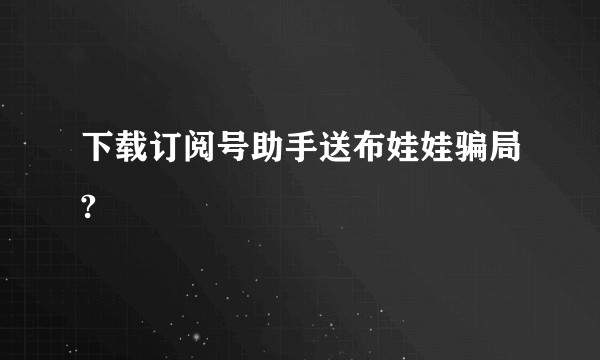 下载订阅号助手送布娃娃骗局?