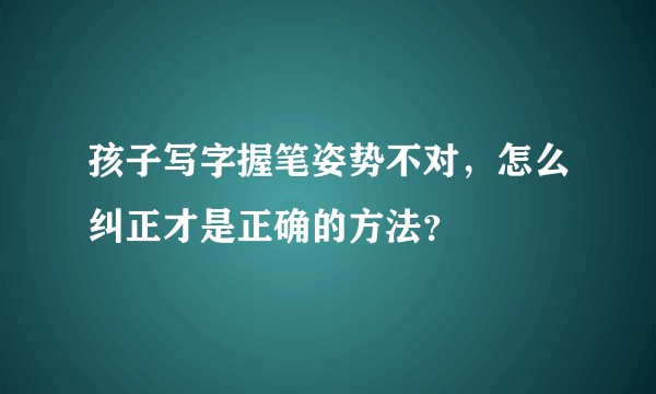孩子写字握笔姿势不对，怎么纠正才是正确的方法？