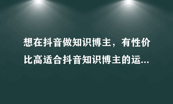 想在抖音做知识博主，有性价比高适合抖音知识博主的运营课推荐吗？
