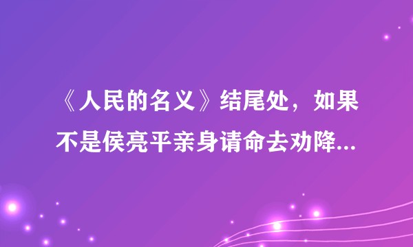 《人民的名义》结尾处，如果不是侯亮平亲身请命去劝降祁同伟，那么会发生什么情况？