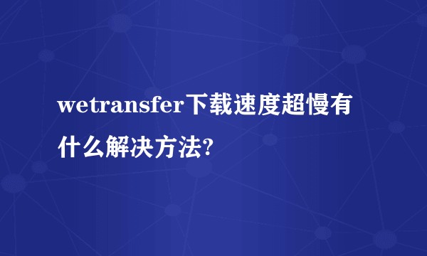 wetransfer下载速度超慢有什么解决方法?