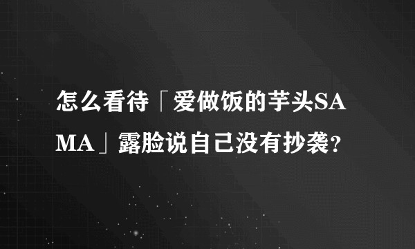 怎么看待「爱做饭的芋头SAMA」露脸说自己没有抄袭？