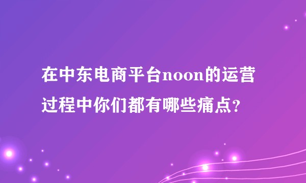 在中东电商平台noon的运营过程中你们都有哪些痛点？