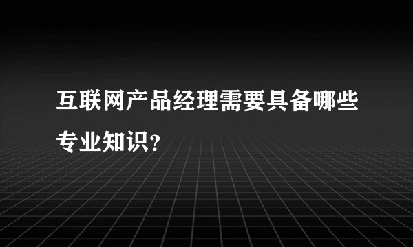 互联网产品经理需要具备哪些专业知识？