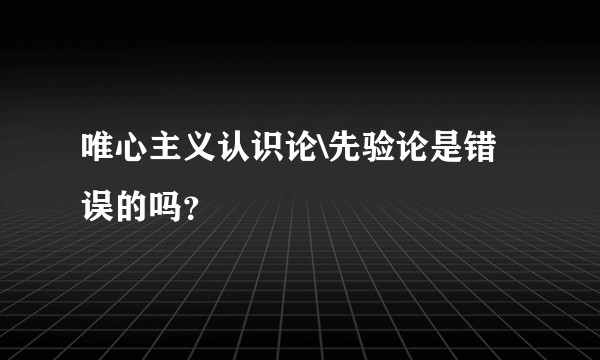 唯心主义认识论\先验论是错误的吗？