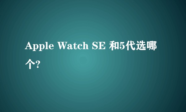 Apple Watch SE 和5代选哪个?