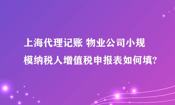 上海代理记账 物业公司小规模纳税人增值税申报表如何填?