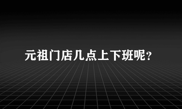 元祖门店几点上下班呢？