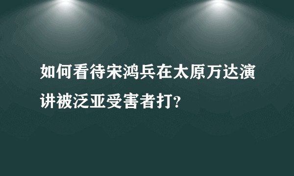 如何看待宋鸿兵在太原万达演讲被泛亚受害者打？