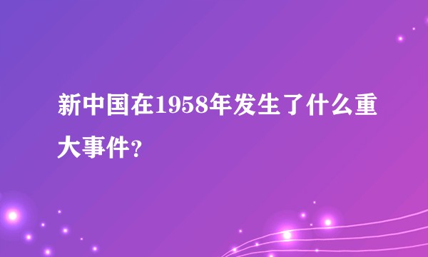 新中国在1958年发生了什么重大事件？