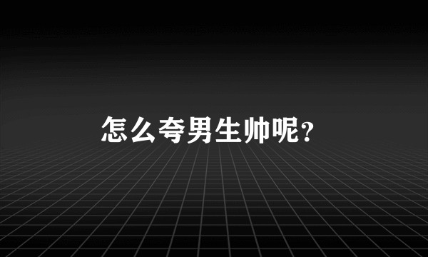 怎么夸男生帅呢?