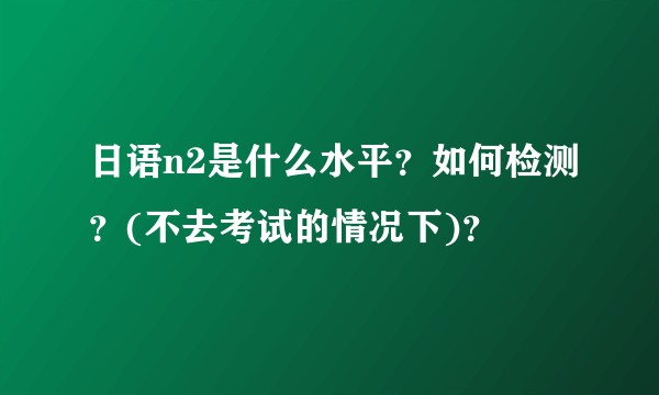 日语n2是什么水平？如何检测？(不去考试的情况下)？