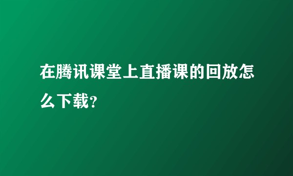 在腾讯课堂上直播课的回放怎么下载？