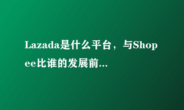 Lazada是什么平台,与Shopee比谁的发展前景更大?