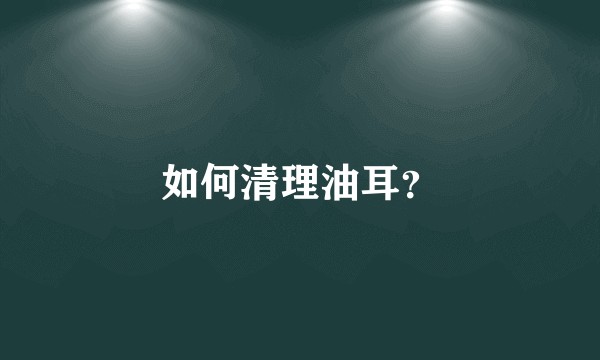 如何清理油耳？