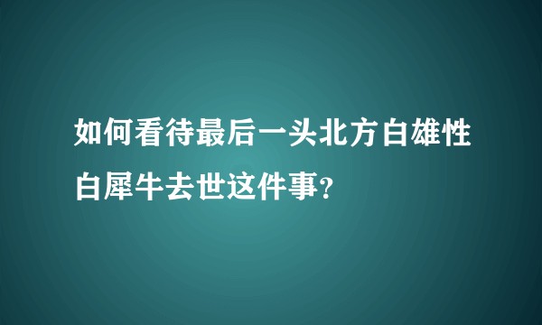 如何看待最后一头北方白雄性白犀牛去世这件事？