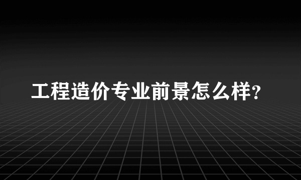 工程造价专业前景怎么样？