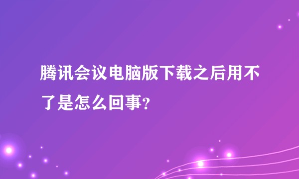 腾讯会议电脑版下载之后用不了是怎么回事？