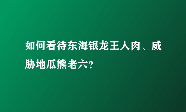 如何看待东海银龙王人肉、威胁地瓜熊老六?
