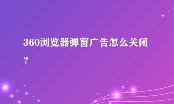 360浏览器弹窗广告怎么关闭？
