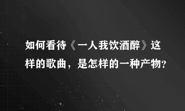 如何看待《一人我饮酒醉》这样的歌曲，是怎样的一种产物？